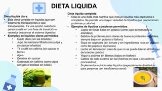 •
Dieta líquida clara:
• Esta dieta consiste en líquidos que son
totalmente transparentes o casi
transparentes. Es una opción cuando la
persona está en una fase de transición o
necesita descansar el sistema digestivo.
• Ejemplos de líquidos claros permitidos:
• Caldo claro (sin sal añadida)
• Jugo de manzana filtrado (sin pulpa y
sin azúcar añadida)
• Té o café sin cafeína (sin azúcar ni
leche)
• Agua
• Gelatina sin azúcar
• Gaseosas sin cafeína (como agua
con gas o bebidas sin sodio)
DIETA LIQUIDA
Dieta líquida completa:
• Esta es una dieta más nutritiva que incluye líquidos más espesoros o
completos. Se permite una mayor variedad de líquidos que proporcionen
proteínas y calorías.
• Ejemplos de líquidos completos permitidos:
• Jugos de frutas bajos en potasio (como jugo de manzana o
arándano)
• Batidos de proteínas (con claras de huevo o proteínas vegetales,
siempre bajos en potasio y fósforo)
• Sopa de vegetales (sin tomate y sin ingredientes ricos en potasio
como las papas o espinacas)
• Leche sin lactosa (en caso de que no se pueda tolerar el fósforo
de la leche común)
• Yogur o pudines sin lácteos (bajos en fósforo)
• Caldos de pollo o carne sin sal (hechos en casa o sin aditivos
procesados)
• Suplementos nutricionales líquidos (especialmente diseñados
para personas con insuficiencia renal)
 