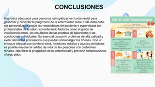 CONCLUSIONES
Una dieta adecuada para personas nefropáticas es fundamental para
gestionar y controlar la progresión de la enfermedad renal. Esta dieta debe
ser personalizada según las necesidades del paciente y supervisada por
profesionales de la salud, considerando factores como el grado de
insuficiencia renal, los resultados de las pruebas de laboratorio y las
condiciones individuales. Es esencial consumir proteínas de alta calidad y
evitar alimentos procesados que puedan sobrecargar los riñones. Con un
enfoque integral que combine dieta, monitoreo médico y ajustes periódicos,
es posible mejorar la calidad de vida de las personas con problemas
renales, ralentizar la progresión de la enfermedad y prevenir complicaciones
a largo plazo
 