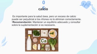 0
5
calcio
Es importante para la salud ósea, pero un exceso de calcio
puede ser perjudicial si los riñones no lo eliminan correctamente.
•Recomendación: Mantener un equilibrio adecuado y consultar
sobre la suplementación si es necesario.
 