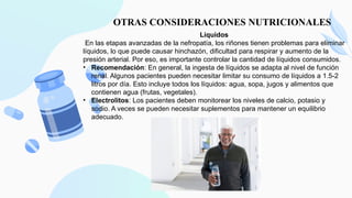 OTRAS CONSIDERACIONES NUTRICIONALES
Líquidos
En las etapas avanzadas de la nefropatía, los riñones tienen problemas para eliminar
líquidos, lo que puede causar hinchazón, dificultad para respirar y aumento de la
presión arterial. Por eso, es importante controlar la cantidad de líquidos consumidos.
• Recomendación: En general, la ingesta de líquidos se adapta al nivel de función
renal. Algunos pacientes pueden necesitar limitar su consumo de líquidos a 1.5-2
litros por día. Esto incluye todos los líquidos: agua, sopa, jugos y alimentos que
contienen agua (frutas, vegetales).
• Electrolitos: Los pacientes deben monitorear los niveles de calcio, potasio y
sodio. A veces se pueden necesitar suplementos para mantener un equilibrio
adecuado.
 