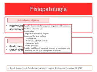 Fisiopatología
• Hipostenuria en anemia de células falciformes.
• Alteraciones túbulos proximales y distales.
Anormalidades tubulares
1. Claire C. Sharpe and Swee L. Thein. Sickle cell nephropathy – a practical British Journal of Haematology, 155, 287–297
• Desde hematuria microscópica a macroscópica dolorosa.
• Excluir otras causas de hematuria.
Hematuria
 