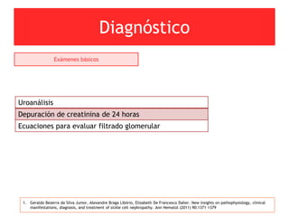 Diagnóstico
1. Geraldo Bezerra da Silva Junior, Alexandre Braga Libório, Elizabeth De Francesco Daher. New insights on pathophysiology, clinical
manifestations, diagnosis, and treatment of sickle cell nephropathy. Ann Hematol (2011) 90:1371–1379
Exámenes básicos
Uroanálisis
Depuración de creatinina de 24 horas
Ecuaciones para evaluar filtrado glomerular
 