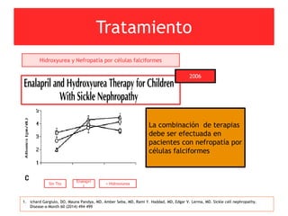 Tratamiento
1. ichard Gargiulo, DO, Mauna Pandya, MD, Amber Seba, MD, Rami Y. Haddad, MD, Edgar V. Lerma, MD. Sickle cell nephropathy.
Disease-a-Month 60 (2014) 494–499
Hidroxyurea y Nefropatía por células falciformes
2006
Sin Tto
Enalapri
l
+ Hidroxiurea
La combinación de terapias
debe ser efectuada en
pacientes con nefropatía por
células falciformes
 