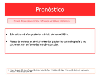 Pronóstico
1. ichard Gargiulo, DO, Mauna Pandya, MD, Amber Seba, MD, Rami Y. Haddad, MD, Edgar V. Lerma, MD. Sickle cell nephropathy.
Disease-a-Month 60 (2014) 494–499
Terapia de reemplazo renal y Nefropatía por células falciformes
• Sobrevida = 4 años posterior a inicio de hemodiálisis.
• Riesgo de muerte es similar entre los pacientes con nefropatía y los
pacientes con enfermedad cerebrovascular.
 