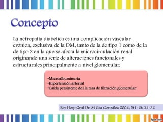 La nefropatía diabética es una complicación vascular
crónica, exclusiva de la DM, tanto de la de tipo 1 como de la
de tipo 2 en la que se afecta la microcirculación renal
originando una serie de alteraciones funcionales y
estructurales principalmente a nivel glomerular.
•Microalbuminuria
•Hipertensión arterial
•Caída persistente del la tasa de filtración glomerular

Rev Hosp Gral Dr. M Gea González 2002; 5(1-2): 24-32

 