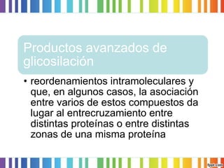 Productos avanzados de
glicosilación
• reordenamientos intramoleculares y
que, en algunos casos, la asociación
entre varios de estos compuestos da
lugar al entrecruzamiento entre
distintas proteínas o entre distintas
zonas de una misma proteína

 