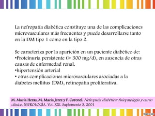 La nefropatía diabética constituye una de las complicaciones
microvasculares más frecuentes y puede desarrollarse tanto
en la DM tipo 1 como en la tipo 2.
Se caracteriza por la aparición en un paciente diabético de:
•Proteinuria persistente (> 300 mg/d), en ausencia de otras
causas de enfermedad renal.
•hipertensión arterial
• otras complicaciones microvasculares asociadas a la
diabetes mellitus (DM), retinopatía proliferativa.
M. Macía Heras, M. Macía Jerez y F. Coronel. Nefropatía diabética: fisiopatología y curso
clínico. NEFROLOGÍA. Vol. XXI. Suplemento 3. 2001

 