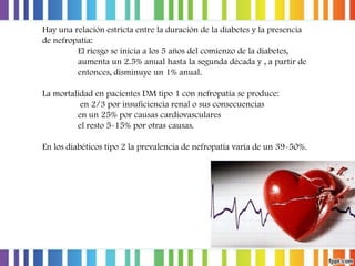 Hay una relación estricta entre la duración de la diabetes y la presencia
de nefropatía:
El riesgo se inicia a los 5 años del comienzo de la diabetes,
aumenta un 2.5% anual hasta la segunda década y , a partir de
entonces, disminuye un 1% anual.

La mortalidad en pacientes DM tipo 1 con nefropatía se produce:
en 2/3 por insuficiencia renal o sus consecuencias
en un 25% por causas cardiovasculares
el resto 5-15% por otras causas.
En los diabéticos tipo 2 la prevalencia de nefropatía varía de un 39-50%.

 