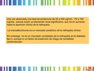 Una vez alcanzada una tasa de proteinuria de 20 a 300 μg/min. -75 a 100
mg/día-, parece existir ya afectación renal significativa, que irá en aumento
hasta la aparición clínica de la nefropatía.

La microalbuminuria es un marcador predictivo de la nefropatía clínica
Sin embargo, no es un marcador constatado de la nefropatía en la diabetes
tipo 2, aunque sí un factor de predicción de riesgo de mortalidad
cardiovascular.

 