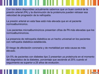 Con los datos disponibles actualmente sabemos que un buen control de la
presión arterial (PA) y la disminución de la proteinuria pueden retrasar esa
velocidad de progresión de la nefropatía.
La presión arterial en esta fase está más elevada que en el paciente
normoalbuminúrico.

Los pacientes microalbuminúricos presentan cifras de PA más elevadas que los
normoalbuminúricos.
La presencia de retinopatía diabética es un hecho universal en los pacientes
con nefropatía diabética establecida.

El riesgo de afectación coronaria y de mortalidad por esta causa es más
elevado.
Un 5% de pacientes con diabetes tipo 2 presentan ya proteinuria en el momento
del diagnóstico de la diabetes, porcentaje que asciende al 25% cuando el
seguimiento es superior a 25 años de evolución.

 