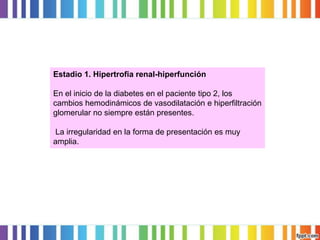 Estadio 1. Hipertrofia renal-hiperfunción
En el inicio de la diabetes en el paciente tipo 2, los
cambios hemodinámicos de vasodilatación e hiperfiltración
glomerular no siempre están presentes.

La irregularidad en la forma de presentación es muy
amplia.

 