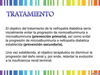 El objetivo del tratamiento de la nefropatía diabética sería
inicialmente evitar la progresión de normoalbuminuria a
microalbuminuria (prevención primaria), así como evitar
la progresión de microalbuminuria a nefropatía diabética
establecida (prevención secundaria).

Una vez establecida, el objetivo terapéutico es disminuir la
progresión del daño renal y, por ende, retardar la evolución
a la insuficiencia renal terminal.

 