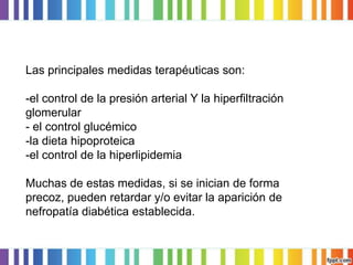 Las principales medidas terapéuticas son:
-el control de la presión arterial Y la hiperfiltración
glomerular
- el control glucémico
-la dieta hipoproteica
-el control de la hiperlipidemia
Muchas de estas medidas, si se inician de forma
precoz, pueden retardar y/o evitar la aparición de
nefropatía diabética establecida.

 