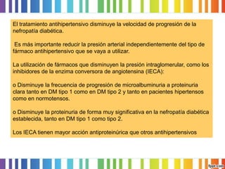 El tratamiento antihipertensivo disminuye la velocidad de progresión de la
nefropatía diabética.
Es más importante reducir la presión arterial independientemente del tipo de
fármaco antihipertensivo que se vaya a utilizar.
La utilización de fármacos que disminuyen la presión intraglomerular, como los
inhibidores de la enzima conversora de angiotensina (IECA):
o Disminuye la frecuencia de progresión de microalbuminuria a proteinuria
clara tanto en DM tipo 1 como en DM tipo 2 y tanto en pacientes hipertensos
como en normotensos.
o Disminuye la proteinuria de forma muy significativa en la nefropatía diabética
establecida, tanto en DM tipo 1 como tipo 2.

Los IECA tienen mayor acción antiproteinúrica que otros antihipertensivos

 