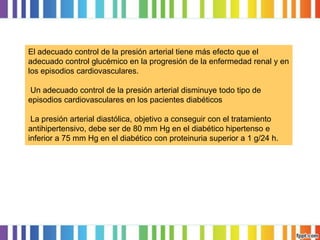 El adecuado control de la presión arterial tiene más efecto que el
adecuado control glucémico en la progresión de la enfermedad renal y en
los episodios cardiovasculares.
Un adecuado control de la presión arterial disminuye todo tipo de
episodios cardiovasculares en los pacientes diabéticos
La presión arterial diastólica, objetivo a conseguir con el tratamiento
antihipertensivo, debe ser de 80 mm Hg en el diabético hipertenso e
inferior a 75 mm Hg en el diabético con proteinuria superior a 1 g/24 h.

 