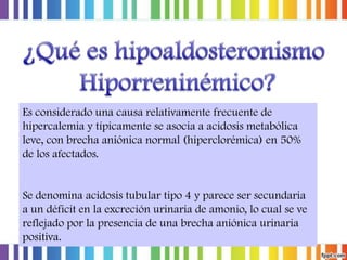 Es considerado una causa relativamente frecuente de
hipercalemia y típicamente se asocia a acidosis metabólica
leve, con brecha aniónica normal (hiperclorémica) en 50%
de los afectados.

Se denomina acidosis tubular tipo 4 y parece ser secundaria
a un déficit en la excreción urinaria de amonio, lo cual se ve
reflejado por la presencia de una brecha aniónica urinaria
positiva.

 