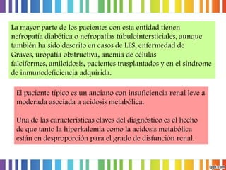 La mayor parte de los pacientes con esta entidad tienen
nefropatía diabética o nefropatías túbulointersticiales, aunque
también ha sido descrito en casos de LES, enfermedad de
Graves, uropatía obstructiva, anemia de células
falciformes, amiloidosis, pacientes trasplantados y en el síndrome
de inmunodeficiencia adquirida.
El paciente típico es un anciano con insuficiencia renal leve a
moderada asociada a acidosis metabólica.

Una de las características claves del diagnóstico es el hecho
de que tanto la hiperkalemia como la acidosis metabólica
están en desproporción para el grado de disfunción renal.

 