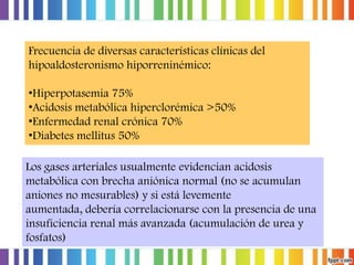 Frecuencia de diversas características clínicas del
hipoaldosteronismo hiporreninémico:
•Hiperpotasemia 75%
•Acidosis metabólica hiperclorémica >50%
•Enfermedad renal crónica 70%
•Diabetes mellitus 50%
Los gases arteriales usualmente evidencian acidosis
metabólica con brecha aniónica normal (no se acumulan
aniones no mesurables) y si está levemente
aumentada, debería correlacionarse con la presencia de una
insuficiencia renal más avanzada (acumulación de urea y
fosfatos)

 