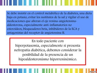 Se debe insistir en el control metabólico de la diabetes, una dieta
baja en potasio, evitar los sustitutos de la sal y vigilar el uso de
medicaciones que alteran el eje renina-angiotensinaaldosterona, especialmente anti-inflamatorios no
esteroideos, bloqueadores beta, inhibidores de la ECA y
antagonistas del receptor de angiotensina II.

En todo paciente con
hiperpotasemia, especialmente si presenta
nefropatía diabética, debemos considerar la
posibilidad de la presencia de un
hipoaldosteronismo hiporreninémico.

 