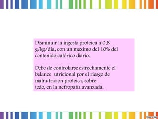 Disminuir la ingesta proteica a 0,8
g/kg/día, con un máximo del 10% del
contenido calórico diario.
Debe de controlarse estrechamente el
balance utricional por el riesgo de
malnutrición proteica, sobre
todo, en la nefropatía avanzada.

 