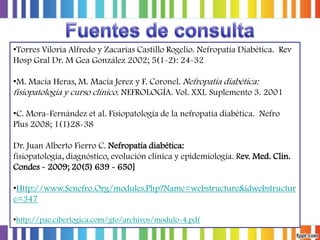 •Torres Viloria Alfredo y Zacarías Castillo Rogelio. Nefropatía Diabética. Rev
Hosp Gral Dr. M Gea González 2002; 5(1-2): 24-32
•M. Macía Heras, M. Macía Jerez y F. Coronel. Nefropatía diabética:
fisiopatología y curso clínico. NEFROLOGÍA. Vol. XXI. Suplemento 3. 2001
•C. Mora-Fernández et al. Fisiopatología de la nefropatía diabética. Nefro
Plus 2008; 1(1)28-38
Dr. Juan Alberto Fierro C. Nefropatía diabética:
fisiopatología, diagnóstico, evolución clínica y epidemiología. Rev. Med. Clin.
Condes - 2009; 20(5) 639 - 650]
•Http://www.Senefro.Org/modules.Php?Name=webstructure&idwebstructur
e=347
•http://pae.ciberlogica.com/gto/archivos/modulo-4.pdf

 