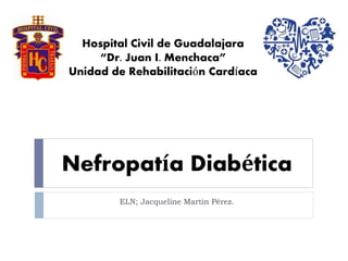 Hospital Civil de Guadalajara 
“Dr. Juan I. Menchaca” 
Unidad de Rehabilitación Cardíaca 
Nefropatía Diabética 
ELN; Jacqueline Martin Pérez. 
 