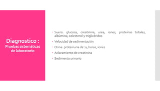 Diagnostico :
Pruebas sistemáticas
de laboratorio
 Suero: glucosa, creatinina, urea, iones, proteínas totales,
albúmina, colesterol y triglicéridos
 Velocidad de sedimentación
 Orina: proteinuria de 24 horas, iones
 Aclaramiento de creatinina
 Sedimento urinario
 