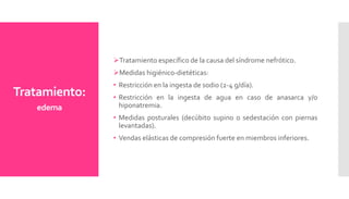 Tratamiento:
edema
Tratamiento específico de la causa del síndrome nefrótico.
Medidas higiénico-dietéticas:
• Restricción en la ingesta de sodio (2-4 g/día).
• Restricción en la ingesta de agua en caso de anasarca y/o
hiponatremia.
• Medidas posturales (decúbito supino o sedestación con piernas
levantadas).
• Vendas elásticas de compresión fuerte en miembros inferiores.
 