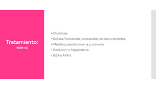 Tratamiento:
edema
Diuréticos:
• Del asa (furosemida, torasemida), en dosis crecientes.
Medidas para disminuir la proteinuria
• Dieta normo-hipoproteica.
• IECA oARA II.
 