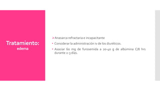 Tratamiento:
edema
Anasarca refractaria e incapacitante
• Considerar la administración iv de los diuréticos.
• Asociar 60 mg de furosemida a 20-40 g de albúmina C/8 hrs
durante 2-3 días.
 