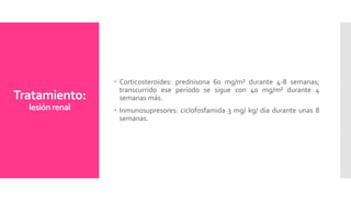 Tratamiento:
lesiónrenal
 Corticosteroides: prednisona 60 mg/m² durante 4-8 semanas;
transcurrido ese período se sigue con 40 mg/m² durante 4
semanas más.
 Inmunosupresores: ciclofosfamida 3 mg/ kg/ día durante unas 8
semanas.
 
