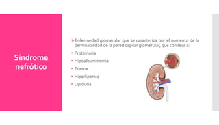 Síndrome
nefrótico
Enfermedad glomerular que se caracteriza por el aumento de la
permeabilidad de la pared capilar glomerular, que conlleva a:
• Proteinuria
• Hipoalbuminemia
• Edema
• Hiperlipemia
• Lipiduria
 
