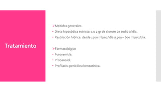 Tratamiento
Medidas generales
• Dieta hiposódica estricta: 1 o 2 gr de cloruro de sodio al día.
• Restricción hídrica: desde 1200 ml/m2/ día a 400 – 600 ml/m2/día.
Farmacológico
• Furosemida.
• Propanolol.
• Profilaxis: penicilina benzatinica.
 