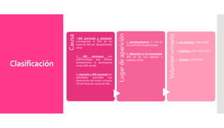 Clasificación
Causa
1.IRA prerrenal o funcional;
corresponde al 55% de los
casos de IRA por hipoperfusión
renal
2. IRA intrínseca por
enfermedades que afectan
directamente el parénquima
renal; 40% de IRA
3. Azoemia o IRA posrenal por
patologías asociadas con
obstrucción del tracto urinario;
5% del total de causas de IRA.
Lugardeaparición
1. Intrahospitalaria; 2 a 5% de
los pacientes hospitalizados
2. Adquirida en la comunidad;
30% de los que ingresan a
cuidado crítico
Volumenurinario
1. No oligúrica, >400 ml/día
2. Oligúrica, 100 a 400 ml/día
3. Anúrica, <100 ml/día
 
