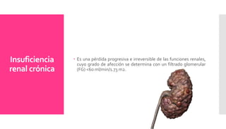 Insuficiencia
renal crónica
 Es una pérdida progresiva e irreversible de las funciones renales,
cuyo grado de afección se determina con un filtrado glomerular
(FG) <60 ml/min/1.73 m2.
 