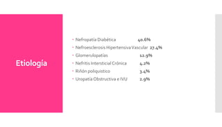 Etiología
 Nefropatía Diabética 40.6%
 Nefroesclerosis HipertensivaVascular 27.4%
 Glomerulopatías 12.9%
 Nefritis Intersticial Crónica 4.2%
 Riñón poliquistico 3.4%
 UropatíaObstructiva e IVU 2.9%
 