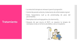 Tratamiento
 La meta de la terapia es retrasar o parar la progresión.
 Control de presión arterial y tratamiento de enfermedad original.
 Dieta hipoproteica (0,8 g de proteínas/kg de peso del
paciente/día) .
 Reemplazo de la eritropoyetina y la vitamina D3.
 Después de que ocurra el IRCT, se requiere la terapia de
reemplazo renal, en la forma de diálisis o de un trasplante.
 