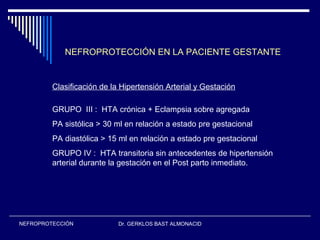 Dr. GERKLOS BAST ALMONACIDNEFROPROTECCIÓN
NEFROPROTECCIÓN EN LA PACIENTE GESTANTE
Clasificación de la Hipertensión Arterial y Gestación
GRUPO III : HTA crónica + Eclampsia sobre agregada
PA sistólica > 30 ml en relación a estado pre gestacional
PA diastólica > 15 ml en relación a estado pre gestacional
GRUPO IV : HTA transitoria sin antecedentes de hipertensión
arterial durante la gestación en el Post parto inmediato.
 