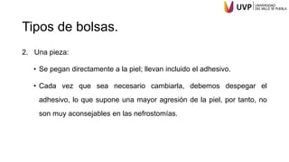 Tipos de bolsas.
2. Una pieza:
• Se pegan directamente a la piel; llevan incluido el adhesivo.
• Cada vez que sea necesario cambiarla, debemos despegar el
adhesivo, lo que supone una mayor agresión de la piel, por tanto, no
son muy aconsejables en las nefrostomías.
 