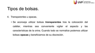 Tipos de bolsas.
4. Transparentes u opacas.
• Se aconseja utilizar bolsas transparentes tras la colocación del
catéter, mientras sea conveniente vigilar el aspecto y las
características de la orina. Cuando todo se normalice podemos utilizar
bolsas opacas y beneficiarnos de su discreción.
 