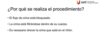 ¿Por qué se realiza el procedimiento?
• El flujo de orina está bloqueado.
• La orina está filtrándose dentro de su cuerpo.
• Es necesario drenar la orina que está en el riñón.
 