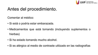 Antes del procedimiento.
Comentar al médico:
• Si está o podría estar embarazada.
• Medicamentos que está tomando (incluyendo suplementos o
hierbas)
• Si ha estado tomando mucho alcohol.
• Si es alérgico al medio de contraste utilizado en las radiografías
 