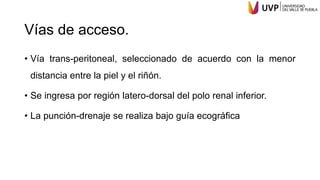 Vías de acceso.
• Vía trans-peritoneal, seleccionado de acuerdo con la menor
distancia entre la piel y el riñón.
• Se ingresa por región latero-dorsal del polo renal inferior.
• La punción-drenaje se realiza bajo guía ecográfica
 