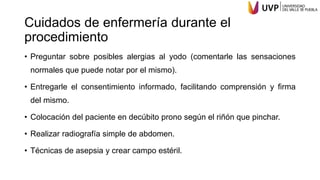 Cuidados de enfermería durante el
procedimiento
• Preguntar sobre posibles alergias al yodo (comentarle las sensaciones
normales que puede notar por el mismo).
• Entregarle el consentimiento informado, facilitando comprensión y firma
del mismo.
• Colocación del paciente en decúbito prono según el riñón que pinchar.
• Realizar radiografía simple de abdomen.
• Técnicas de asepsia y crear campo estéril.
 