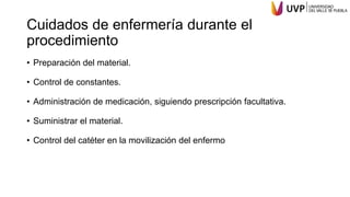 Cuidados de enfermería durante el
procedimiento
• Preparación del material.
• Control de constantes.
• Administración de medicación, siguiendo prescripción facultativa.
• Suministrar el material.
• Control del catéter en la movilización del enfermo
 