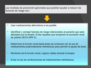 Las medidas de prevención generales que podrían ayudar a reducir los factores de riesgo son: Usar medicamentos alternativos si es posible. Identificar y corregir factores de riesgo relacionados al paciente que sean afectados por la terapia. Evitar aquellos que empeoren la excreción renal de potasio (IECA-ARA II). Determinar la función renal basal antes de comenzar con el uso de medicamentos potencialmente nefrotóxicos para permitir el ajuste de dosis. Monitoreo de la función renal y signos vitales durante la terapia. Evitar el uso de combinaciones de medicamentos nefrotóxicos.  