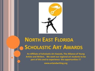 NORTH EAST FLORIDA
SCHOLASTIC ART AWARDS
An Affiliate of Scholastic Art Awards, The Alliance of Young
Artists and Writers. We want our regional art students to be
part of this and to experience the opportunities !!!
www.artandwriting.org

 