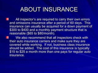 ABOUT INSURANCE All inspector’s are required to carry their own errors and omissions insurance after a period of 60 days.  This insurance can usually be acquired for a down payment of $300 to $400 and a monthly payment structure that is reasonable ($65 to $80/month). We also recommend that all inspectors check with their auto insurance carriers and make sure they are covered while working.  If not, business class insurance should be added.  The cost of this insurance is typically $15 to $25 a month more than one pays for regular auto insurance. 