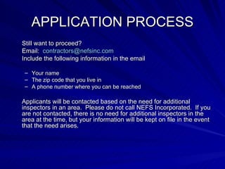 APPLICATION PROCESS Still want to proceed?  Email:  [email_address] Include the following information in the email  Your name The zip code that you live in A phone number where you can be reached Applicants will be contacted based on the need for additional inspectors in an area.  Please do not call NEFS Incorporated.  If you are not contacted, there is no need for additional inspectors in the area at the time, but your information will be kept on file in the event that the need arises. 