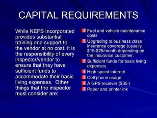 CAPITAL REQUIREMENTS While NEFS Incorporated provides substantial training and support to the vendor at no cost, it is the responsibility of every inspector/vendor to ensure that they have sufficient funds to accommodate their basic living expenses.  Other things that the inspector must consider are: Fuel and vehicle maintenance costs Upgrading to business class insurance coverage (usually $15-$25/month depending on the insurance customer. Sufficient funds for basic living expenses High speed internet Cell phone usage A GPS receiver ($35-) Paper and printer ink 